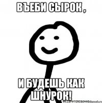 Въеби сырок , и будешь как шнурок!