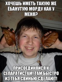 хочешь иметь такую же ёбанутую морду как у меня? присоединяйся к сепаратистам! там быстро из тебя свинью сделают!