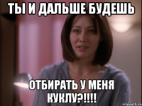 Ты и дальше будешь отбирать у меня куклу?!!!!
