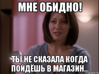 Мне обидно! Ты не сказала когда пойдёшь в магазин...