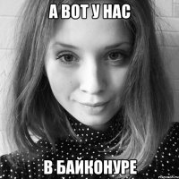 а вот у нас в байконуре
