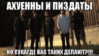 ахуенны и пиздаты но сукагде вас таких делают?!!!