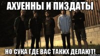 Ахуенны и пиздаты Но сука где вас таких делают!