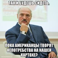 Так и будешь сидеть, пока американцы творят непотребства на нашей картохе?
