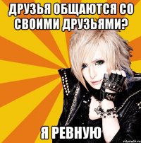 друзья общаются со своими друзьями? я ревную