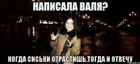 написала валя? когда сиськи отрастишь,тогда и отвечу