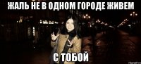 жаль не в одном городе живем с тобой