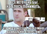 все же очень бы хотелось понимать, что же ты несешь, неразумное вагинальное отверствие