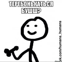 Теребонькаться бушш? 