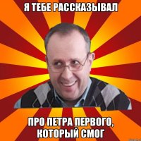 Я ТЕБЕ РАССКАЗЫВАЛ ПРО ПЕТРА ПЕРВОГО, КОТОРЫЙ СМОГ