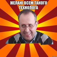 ЖЕЛАЮ ВСЕМ ТАКОГО ТЕХНОЛОГА 