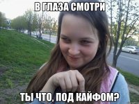 В ГЛАЗА СМОТРИ ТЫ ЧТО, ПОД КАЙФОМ?