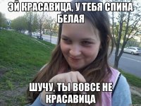 ЭЙ КРАСАВИЦА, У ТЕБЯ СПИНА БЕЛАЯ ШУЧУ, ТЫ ВОВСЕ НЕ КРАСАВИЦА
