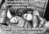 - Газ, точилка, миска, конь - -----Хуй, говно, таджик, огонь----- -----Гвозди, старый лось, манда----- Яшик пива, джигурда Макасины, арбалет Рот картошка, я поэт.
