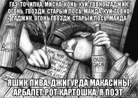 Газ, точилка, миска, конь. Хуй, говно, таджик, огонь. Гвозди, старый лось, манда. Хуй, говно, таджик, огонь Гвозди, старый лось, манда Яшик пива, джигурда Макасины, арбалет Рот картошка, я поэт.