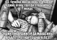 Газ, точилка, миска, конь. Хуй, говно, таджик, огонь. Гвозди, старый лось, манда. Яшик пива, джигурда Макасины, арбалет Рот картошка, я поэт.
