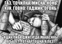 Газ, точилка, миска, конь. Хуй, говно, таджик, огонь. Ящик пива, джигурда. Макасины, арбалет. Рот картошка, я поэт.