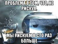 Проблема в том, что, не рискуя, мы рискуем в сто раз больше