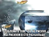  Проблема в том, что, не рискуя, мы рискуем в сто раз больше.
