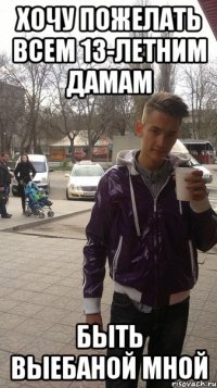 Хочу пожелать всем 13-летним дамам Быть выебаной мной