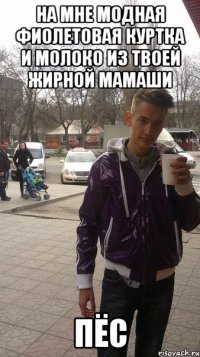 На мне модная фиолетовая куртка и молоко из твоей жирной мамаши пёс