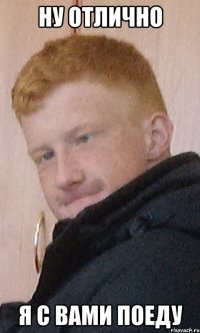ну отлично я с вами поеду
