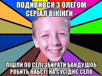подивився з олегом серіал вікінги - пішли по селі збирати банду,шоб робить набєгі на сусіднє село