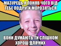 Мазурець,я поняв чого від тебе подруги морозяться вони думають ти слішком хорош для них