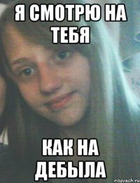 я смотрю на тебя как на дебыла
