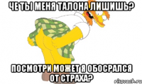 че ты меня талона лишишь? посмотри может я обосрался от страха?
