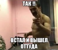 ТАК !! ВСТАЛ И ВЫШЕЛ ОТТУДА