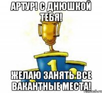 Артур! С Днюшкой тебя! Желаю занять все вакантные места!