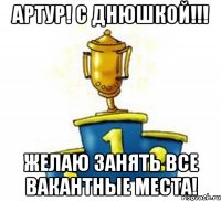 Артур! С Днюшкой!!! Желаю занять все вакантные места!