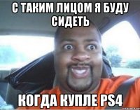 С таким лицом я буду сидеть когда купле PS4
