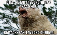 Отес, не так глубоко, не так надо же! вытаскивай, глубоко очень!!!