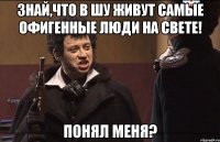 Знай,что в Шу живут самые офигенные люди на свете! Понял меня?