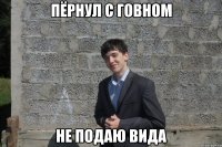 пёрнул с говном не подаю вида