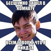 бесшумно зашел в комнату всем говорю, что я ниндзя