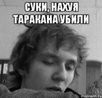 Суки, нахуя таракана убили 