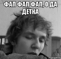 Фап фап фап, о да детка 