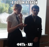 А ПОТОМ Я ТАКОЙ ФИТЬ - ХА!