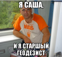 я саша, и я старшый геодезист