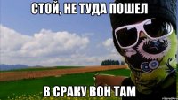 стой, не туда пошел в сраку вон там