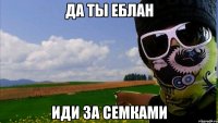 да ты еблан иди за семками