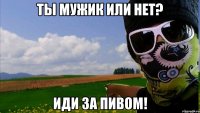 ты мужик или нет? иди за пивом!