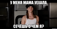 у меня мама уехала сечёшь о чем я?
