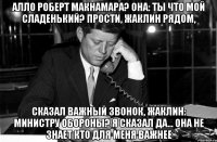Алло Роберт Макнамара? Она: ты что мой сладенький? Прости, Жаклин рядом, Сказал важный звонок, Жаклин: министру обороны? Я сказал да... Она не знает кто для меня важнее