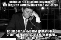 Спасибо, что позвонили мистер Президент!А Комсомолки у вас имеются? Все подосланные КГБ? Давайте, так стонать будут, что скажут Амэрикан бой)) Ещё всунь...