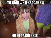 ти канешно красавєц но не такій як я!!