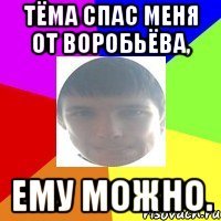 Тёма спас меня от Воробьёва, ему можно.
